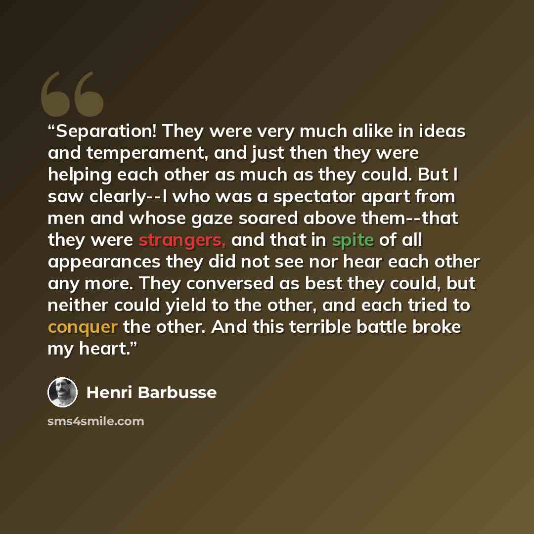 “Separation! They were very much alike in ideas and temperament, and just then they were helping each other as much as they could. But I saw clearly--I who was a spectator apart from men and whose gaze soared above them--that they were strangers, and that in spite of all appearances they did not…” quote by Henri Barbusse