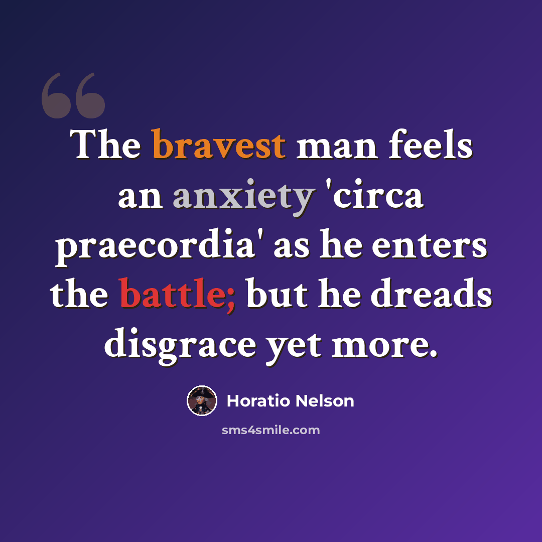 “The bravest man feels an anxiety 'circa praecordia' as he enters the battle; but he dreads disgrace yet more.” quote by Horatio Nelson