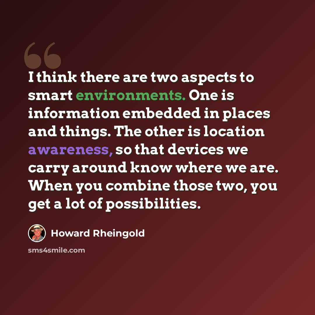 “I think there are two aspects to smart environments. One is information embedded in places and things. The other is location awareness, so that devices we carry around know where we are. When you combine those two, you get a lot of possibilities.” quote by Howard Rheingold