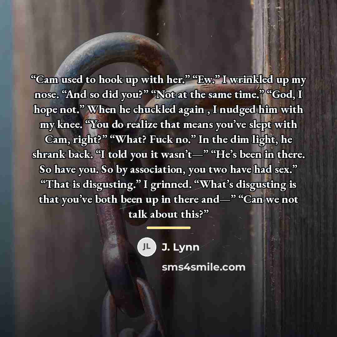 “Cam used to hook up with her.” “Ew.” I wrinkled up my nose. “And so did you?” “Not at the same time.” “God, I hope not.” When he chuckled again , I nudged him with my knee. “You do realize that means you’ve slept with Cam, right?” “What? Fuck no.” In the dim light, he shrank back. “I told you it…” quote by J. Lynn
