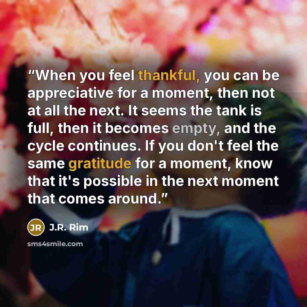 “When you feel thankful, you can be appreciative for a moment, then not at all the next. It seems the tank is full, then it becomes empty, and the cycle continues. If you don't feel the same gratitude for a moment, know that it's possible in the next moment that comes around.” quote by J.R. Rim