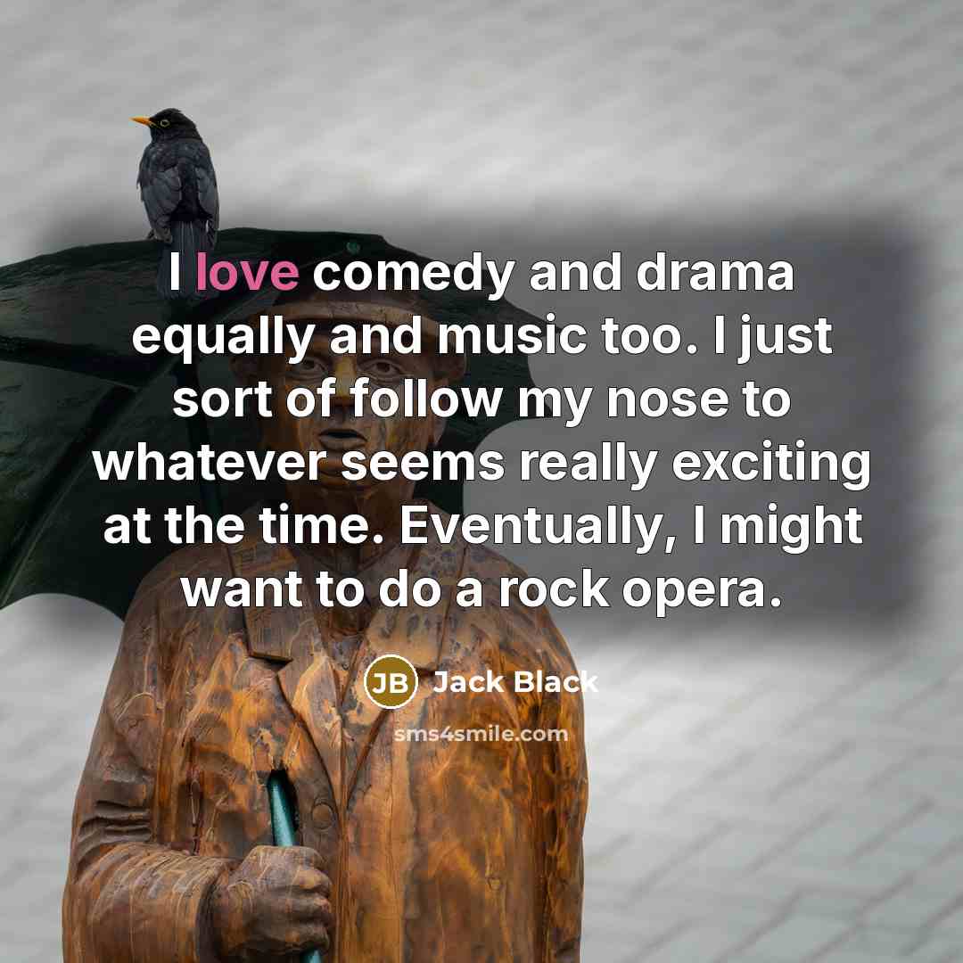 “I love comedy and drama equally and music too. I just sort of follow my nose to whatever seems really exciting at the time. Eventually, I might want to do a rock opera.” quote by Jack Black