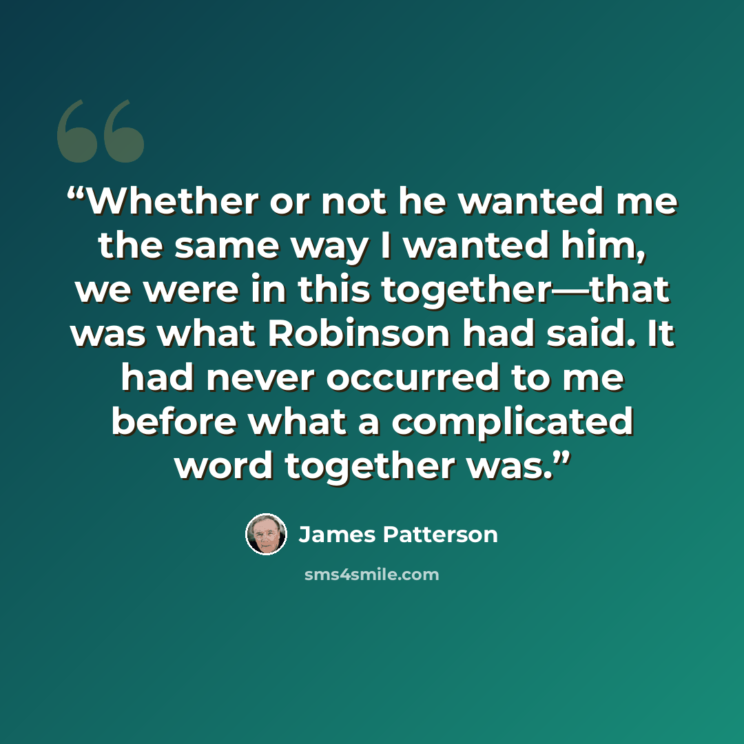 “Whether or not he wanted me the same way I wanted him, we were in this together—that was what Robinson had said. It had never occurred to me before what a complicated word together was.” quote by James Patterson