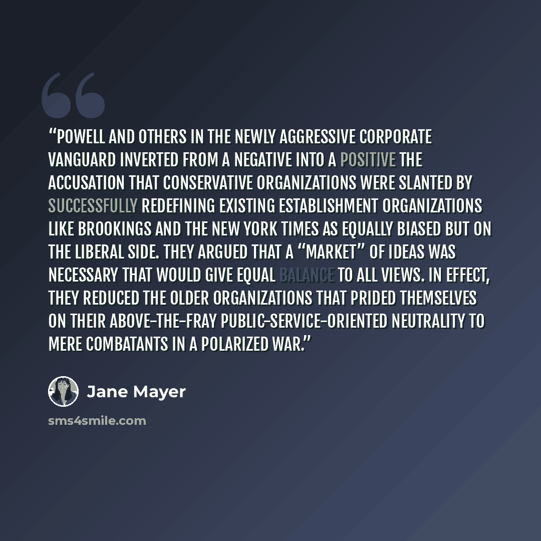 “Powell and others in the newly aggressive corporate vanguard inverted from a negative into a positive the accusation that conservative organizations were slanted by successfully redefining existing establishment organizations like Brookings and The New York Times as equally biased but on the…” quote by Jane Mayer