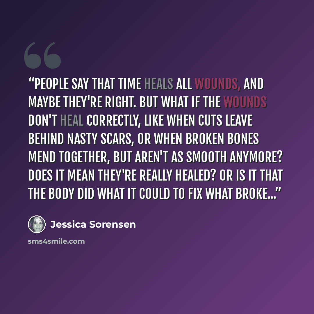 “People say that time heals all wounds, and maybe they're right. But what if the wounds don't heal correctly, like when cuts leave behind nasty scars, or when broken bones mend together, but aren't as smooth anymore? Does it mean they're really healed? Or is it that the body did what it could to…” quote by Jessica Sorensen