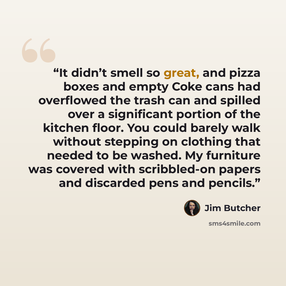“It didn’t smell so great, and pizza boxes and empty Coke cans had overflowed the trash can and spilled over a significant portion of the kitchen floor. You could barely walk without stepping on clothing that needed to be washed. My furniture was covered with scribbled-on papers and discarded pens…” quote by Jim Butcher