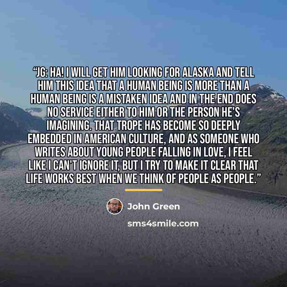 “JG: Ha! I will get him Looking for Alaska and tell him this idea that a human being is more than a human being is a mistaken idea and in the end does no service either to him or the person he's imagining. That trope has become so deeply embedded in American culture, and as someone who writes about…” quote by John Green