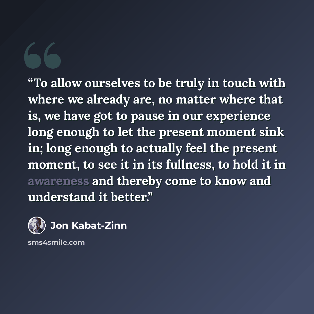 “To allow ourselves to be truly in touch with where we already are, no matter where that is, we have got to pause in our experience long enough to let the present moment sink in; long enough to actually feel the present moment, to see it in its fullness, to hold it in awareness and thereby come to…” quote by Jon Kabat-Zinn