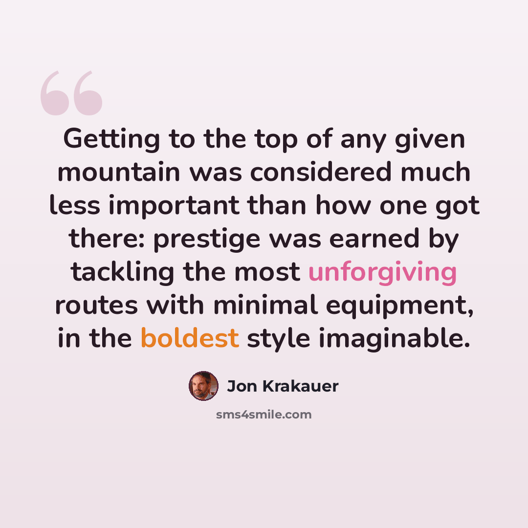 “Getting to the top of any given mountain was considered much less important than how one got there: prestige was earned by tackling the most unforgiving routes with minimal equipment, in the boldest style imaginable.” quote by Jon Krakauer