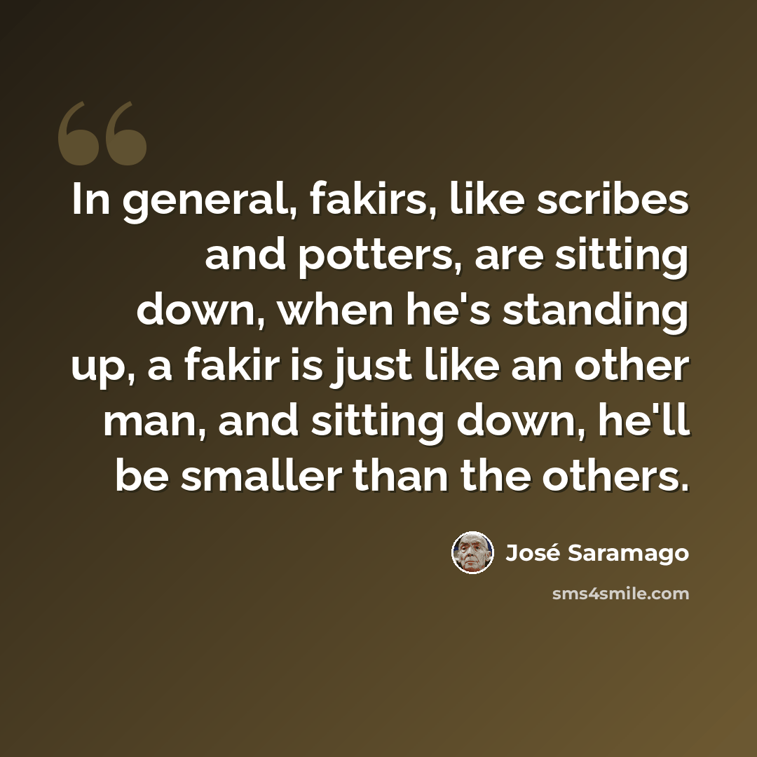 “In general, fakirs, like scribes and potters, are sitting down, when he's standing up, a fakir is just like an other man, and sitting down, he'll be smaller than the others.” quote by Jose Saramago