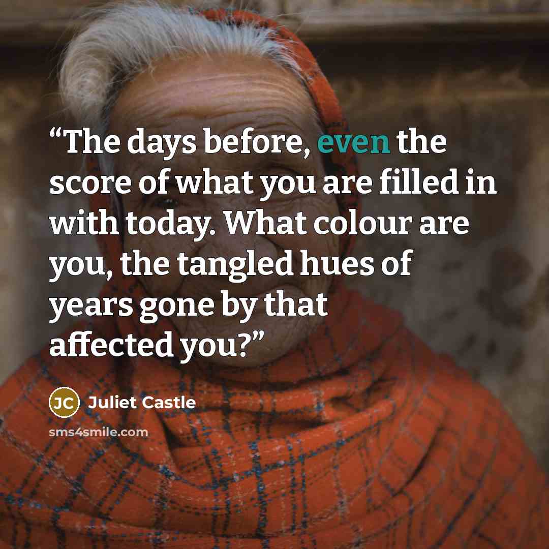 “The days before, even the score of what you are filled in with today. What colour are you, the tangled hues of years gone by that affected you?” quote by Juliet Castle