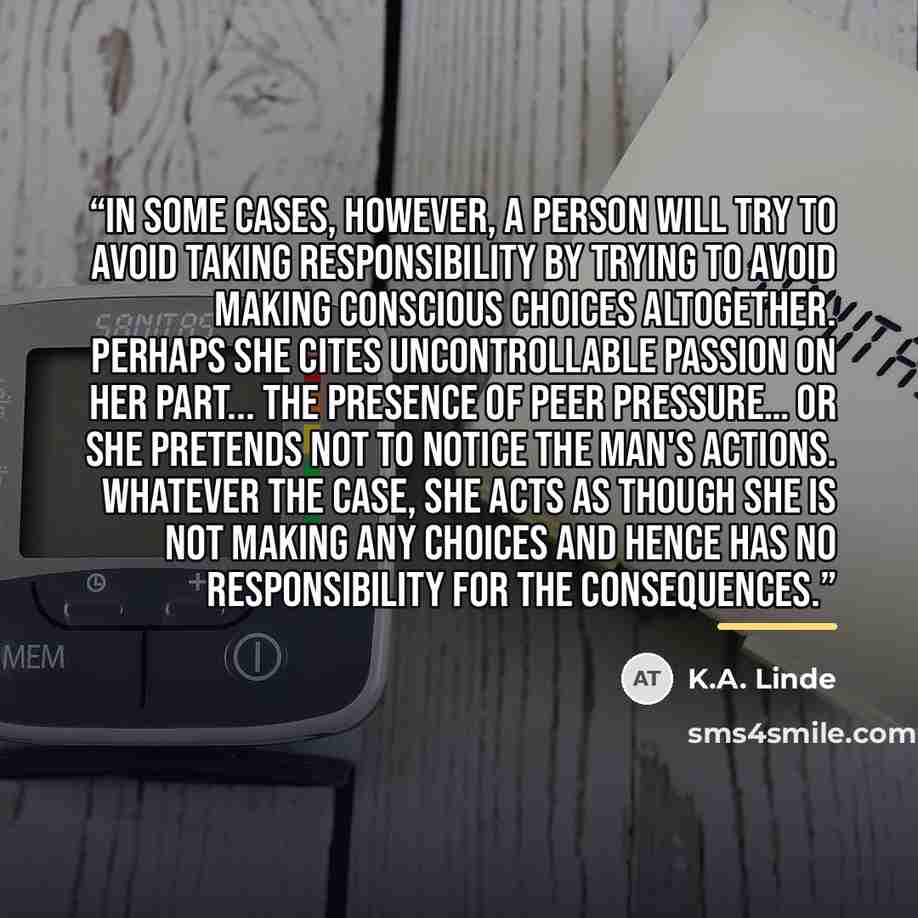 “In some cases, however, a person will try to avoid taking responsibility by trying to avoid making conscious choices altogether. Perhaps she cites uncontrollable passion on her part... the presence of peer pressure… or she pretends not to notice the man's actions. Whatever the case, she acts as…” quote by K.A. Linde