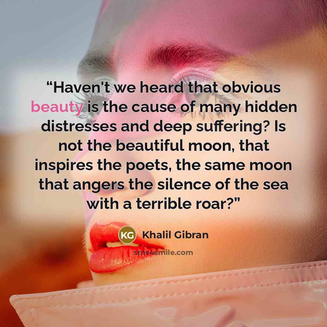 “Haven't we heard that obvious beauty is the cause of many hidden distresses and deep suffering? Is not the beautiful moon, that inspires the poets, the same moon that angers the silence of the sea with a terrible roar?” quote by Khalil Gibran