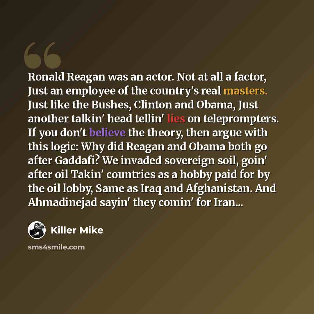 “Ronald Reagan was an actor. Not at all a factor, Just an employee of the country's real masters. Just like the Bushes, Clinton and Obama, Just another talkin' head tellin' lies on teleprompters. If you don't believe the theory, then argue with this logic: Why did Reagan and Obama both go after…” quote by Killer Mike