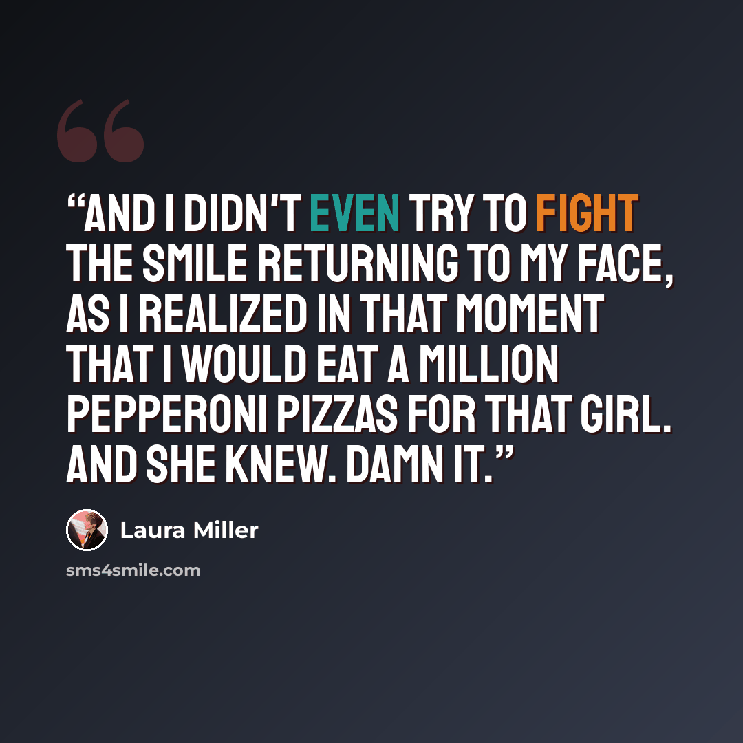 “And I didn't even try to fight the smile returning to my face, as I realized in that moment that I would eat a million pepperoni pizzas for that girl. And she knew. Damn it.” quote by Laura Miller