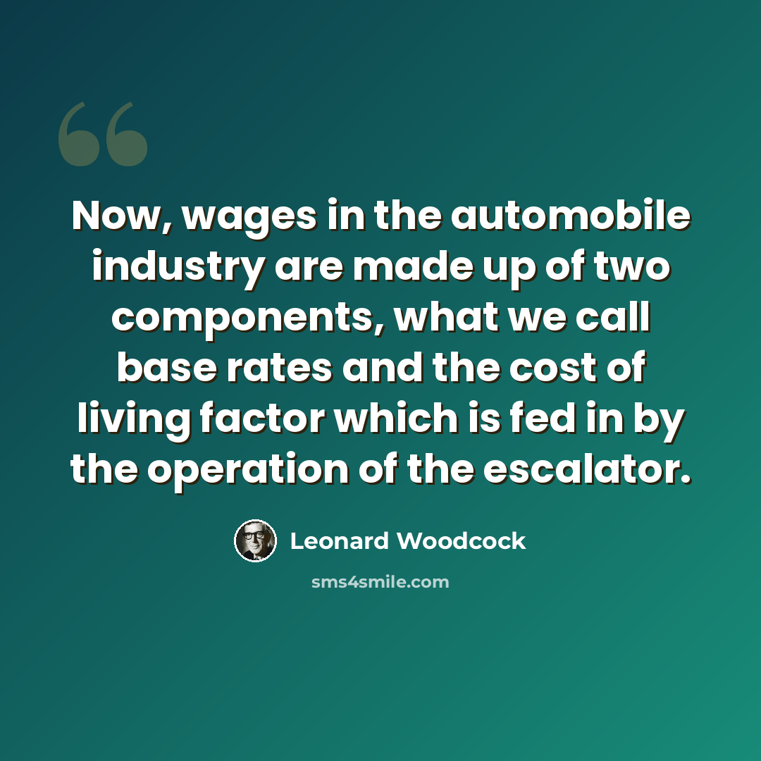 “Now, wages in the automobile industry are made up of two components, what we call base rates and the cost of living factor which is fed in by the operation of the escalator.” quote by Leonard Woodcock