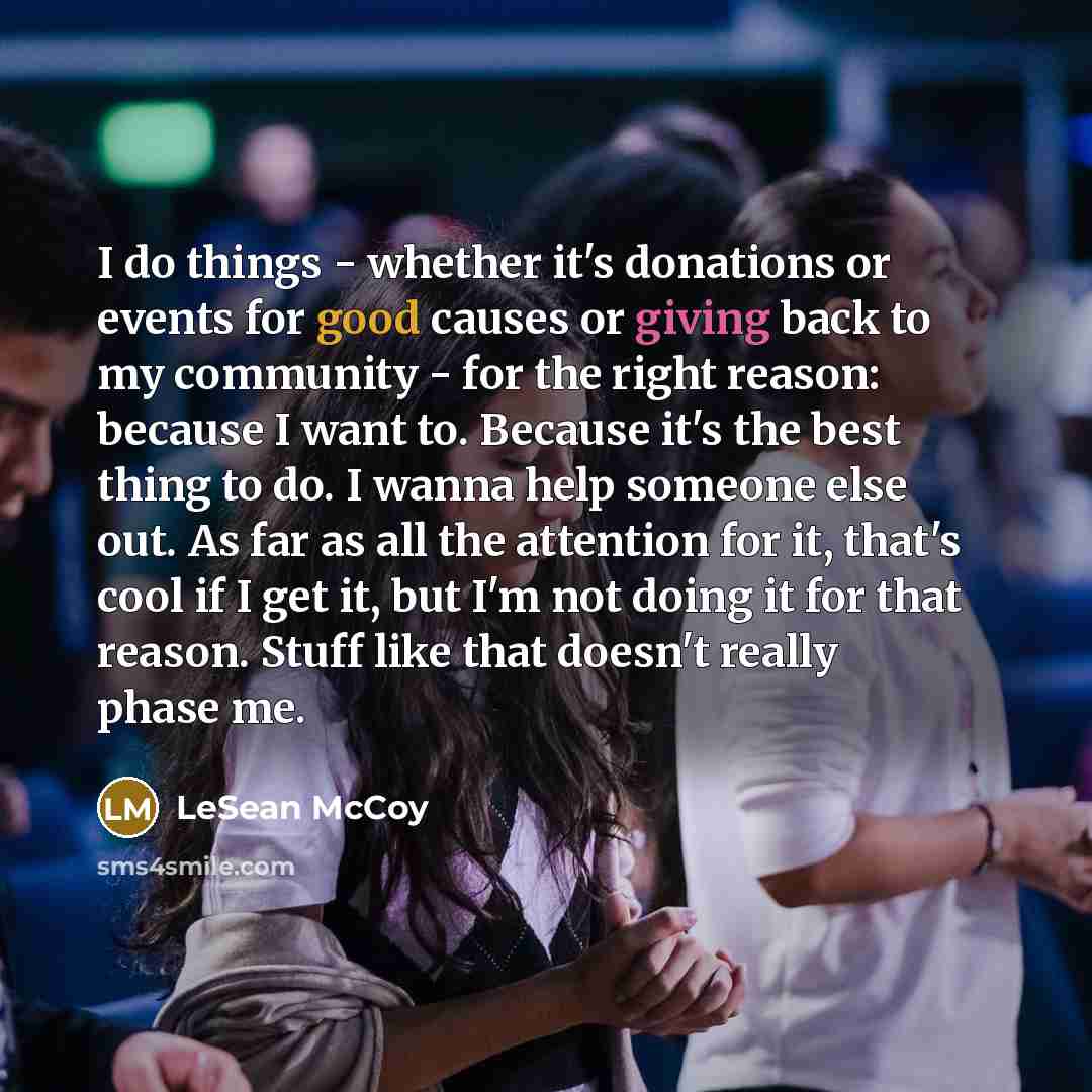 “I do things - whether it's donations or events for good causes or giving back to my community - for the right reason: because I want to. Because it's the best thing to do. I wanna help someone else out. As far as all the attention for it, that's cool if I get it, but I'm not doing it for that…” quote by LeSean McCoy