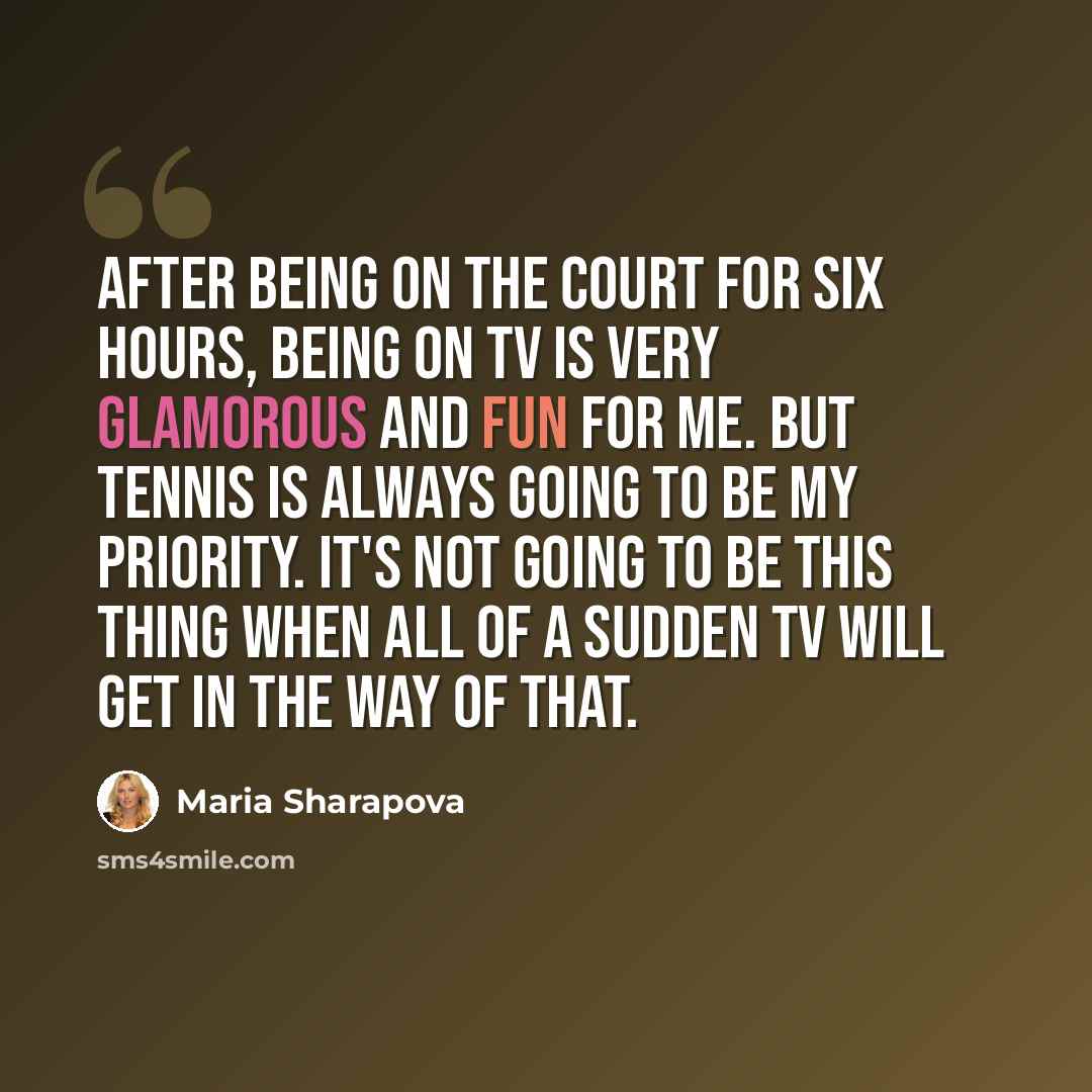 “After being on the court for six hours, being on TV is very glamorous and fun for me. But tennis is always going to be my priority. It's not going to be this thing when all of a sudden TV will get in the way of that.” quote by Maria Sharapova