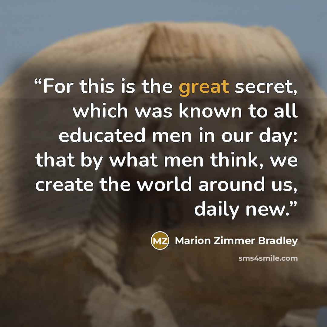 “For this is the great secret, which was known to all educated men in our day: that by what men think, we create the world around us, daily new.” quote by Marion Zimmer Bradley