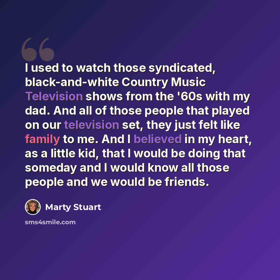 “I used to watch those syndicated, black-and-white Country Music Television shows from the '60s with my dad. And all of those people that played on our television set, they just felt like family to me. And I believed in my heart, as a little kid, that I would be doing that someday and I would know…” quote by Marty Stuart