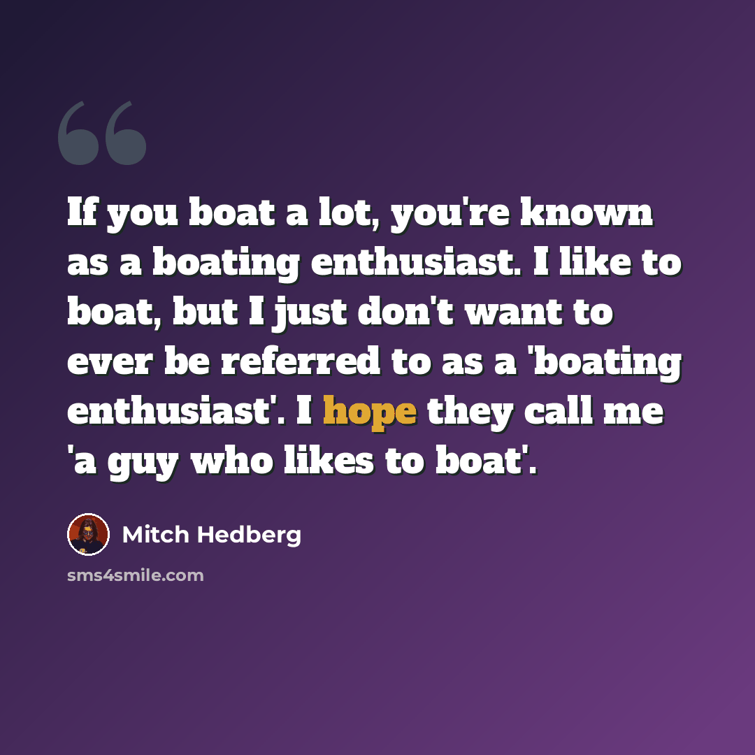 “If you boat a lot, you're known as a boating enthusiast. I like to boat, but I just don't want to ever be referred to as a 'boating enthusiast'. I hope they call me 'a guy who likes to boat'.” quote by Mitch Hedberg