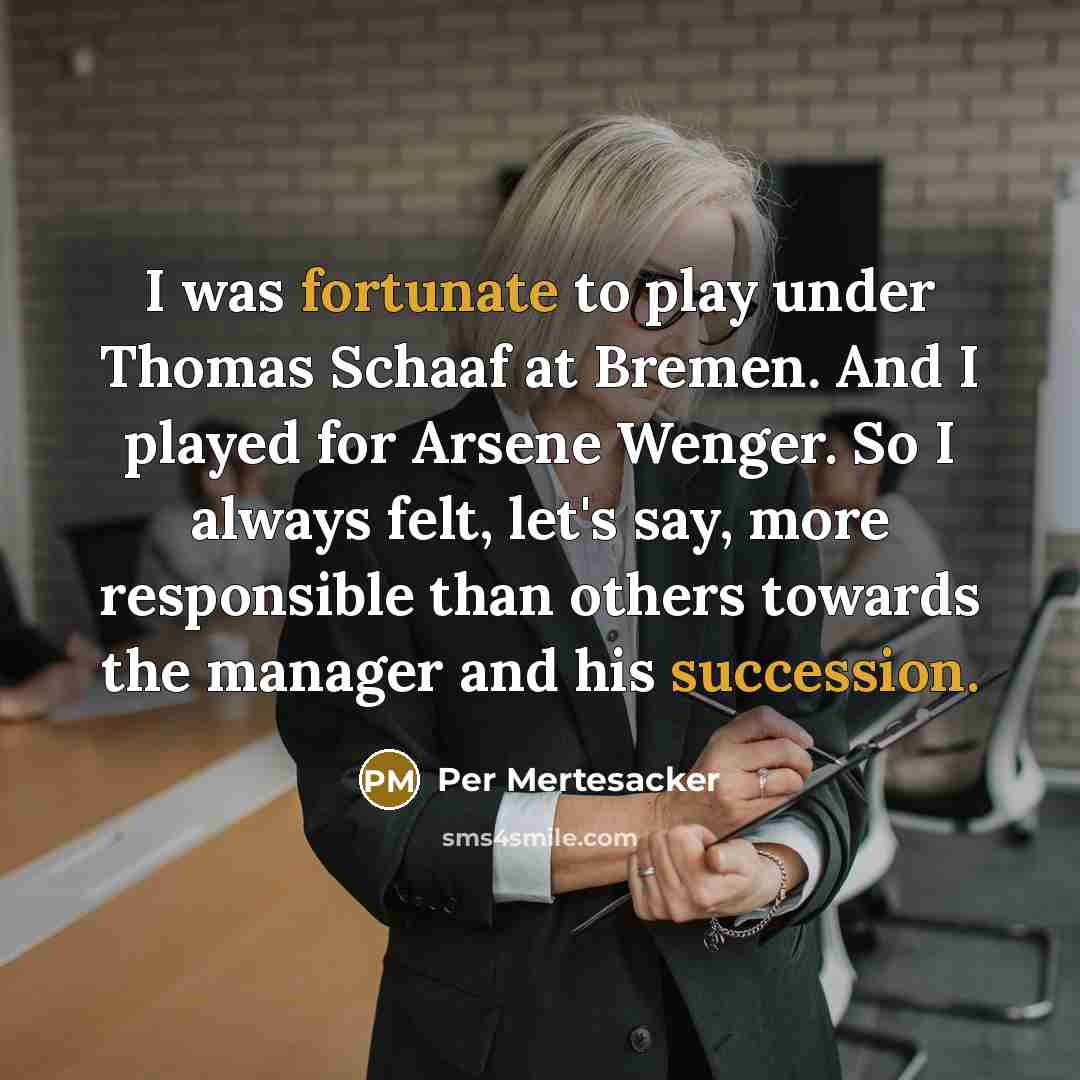 “I was fortunate to play under Thomas Schaaf at Bremen. And I played for Arsene Wenger. So I always felt, let's say, more responsible than others towards the manager and his succession.” quote by Per Mertesacker