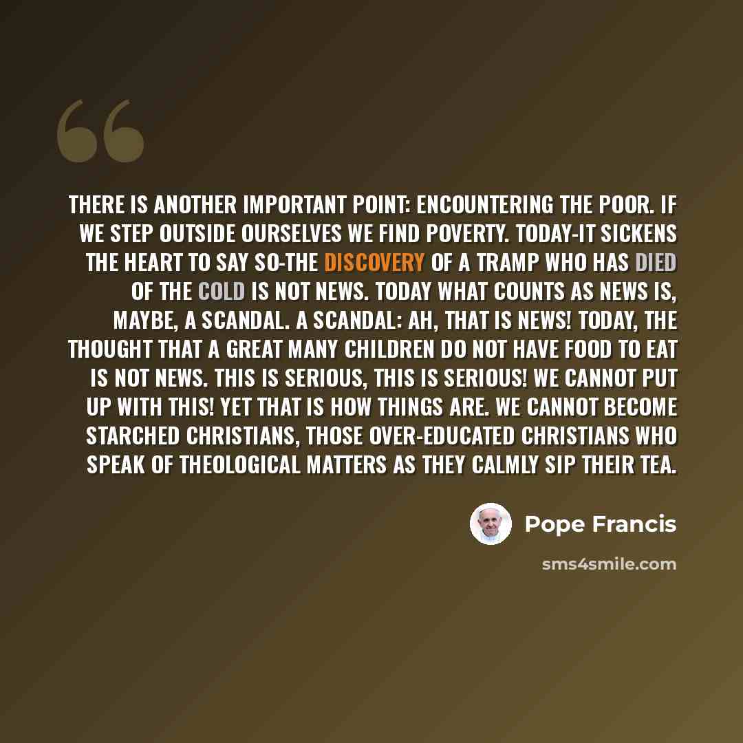 “There is another important point: encountering the poor. If we step outside ourselves we find poverty. Today-it sickens the heart to say so-the discovery of a tramp who has died of the cold is not news. Today what counts as news is, maybe, a scandal. A scandal: ah, that is news! Today, the thought…” quote by Pope Francis