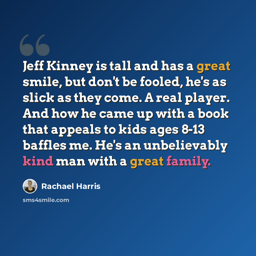 “Jeff Kinney is tall and has a great smile, but don't be fooled, he's as slick as they come. A real player. And how he came up with a book that appeals to kids ages 8-13 baffles me. He's an unbelievably kind man with a great family.” quote by Rachael Harris