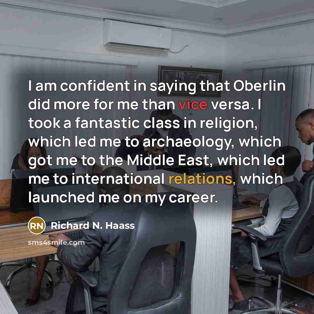 “I am confident in saying that Oberlin did more for me than vice versa. I took a fantastic class in religion, which led me to archaeology, which got me to the Middle East, which led me to international relations, which launched me on my career.” quote by Richard N. Haass
