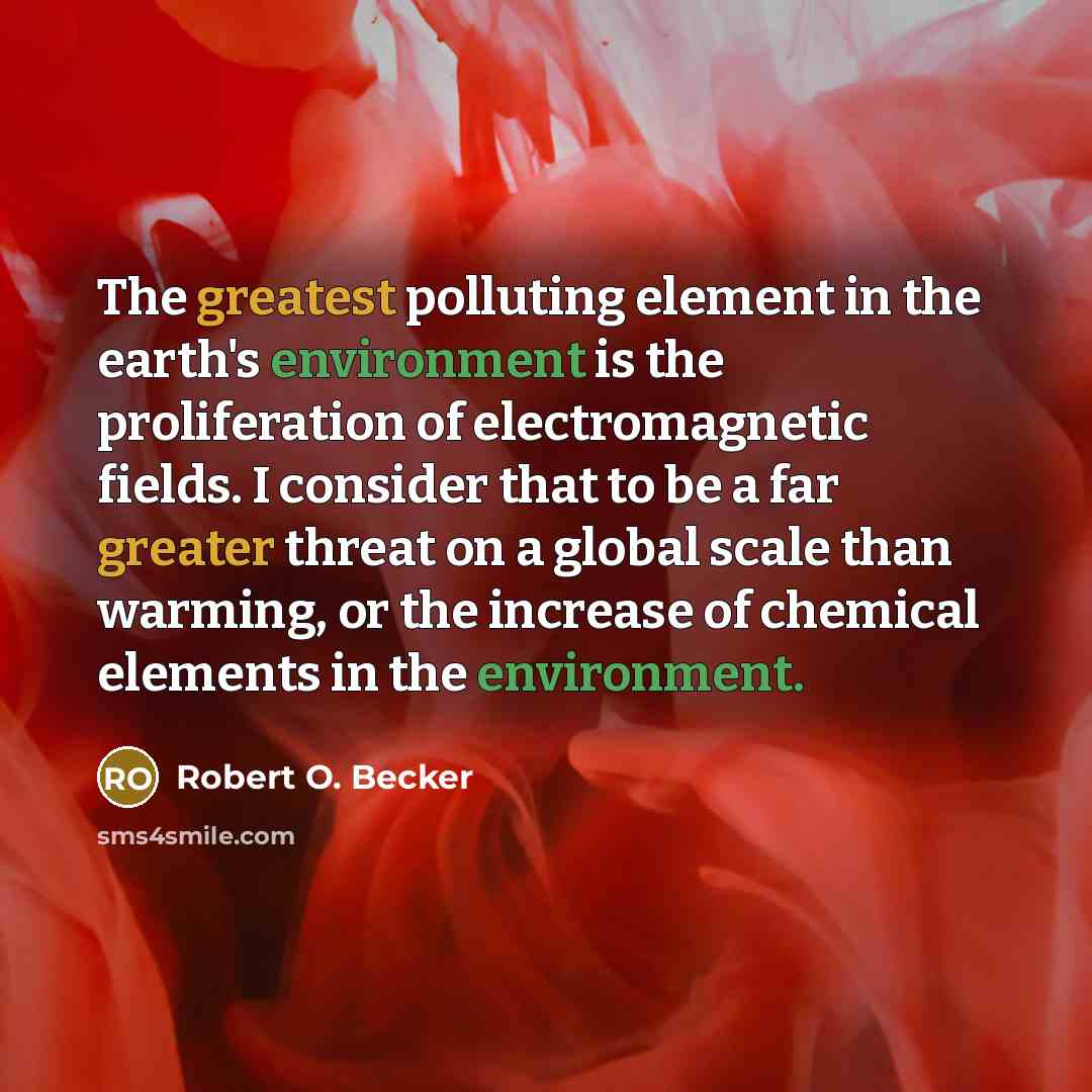 “The greatest polluting element in the earth's environment is the proliferation of electromagnetic fields. I consider that to be a far greater threat on a global scale than warming, or the increase of chemical elements in the environment.” quote by Robert O. Becker