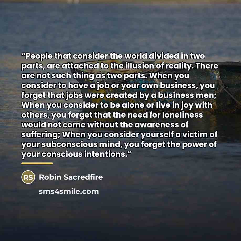 “People that consider the world divided in two parts, are attached to the illusion of reality. There are not such thing as two parts. When you consider to have a job or your own business, you forget that jobs were created by a business men; When you consider to be alone or live in joy with others…” quote by Robin Sacredfire