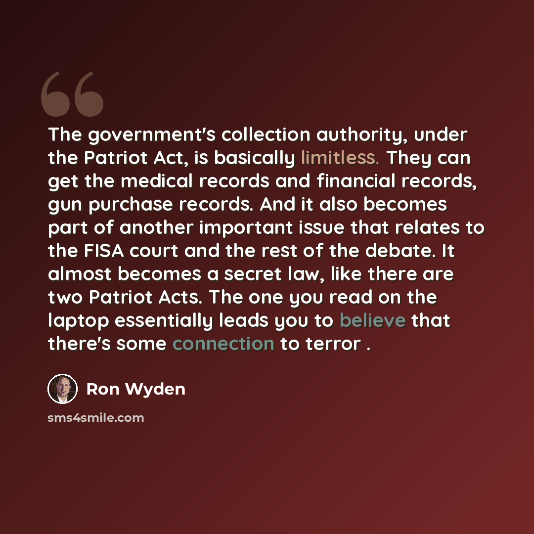 “The government's collection authority, under the Patriot Act, is basically limitless. They can get the medical records and financial records, gun purchase records. And it also becomes part of another important issue that relates to the FISA court and the rest of the debate. It almost becomes a…” quote by Ron Wyden