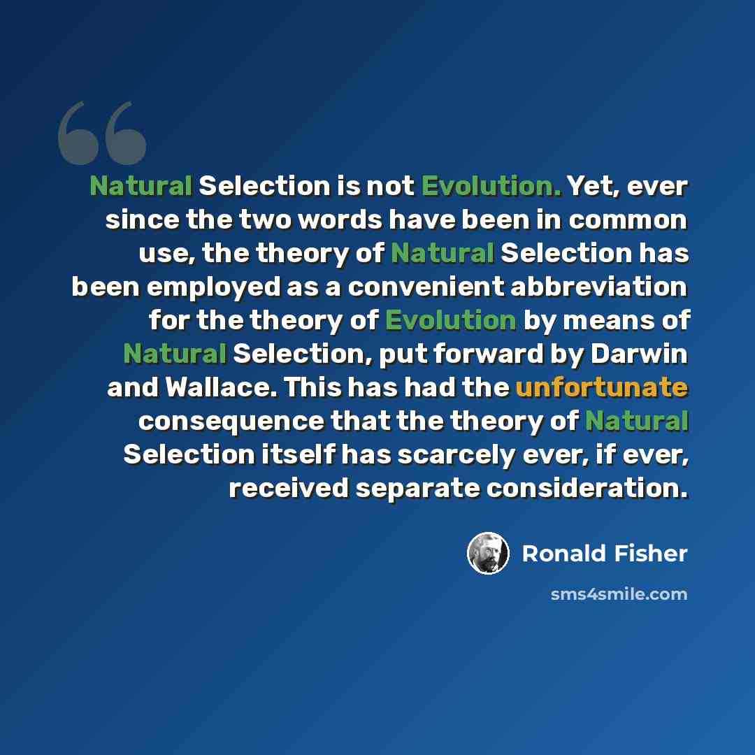 “Natural Selection is not Evolution. Yet, ever since the two words have been in common use, the theory of Natural Selection has been employed as a convenient abbreviation for the theory of Evolution by means of Natural Selection, put forward by Darwin and Wallace. This has had the unfortunate…” quote by Ronald Fisher