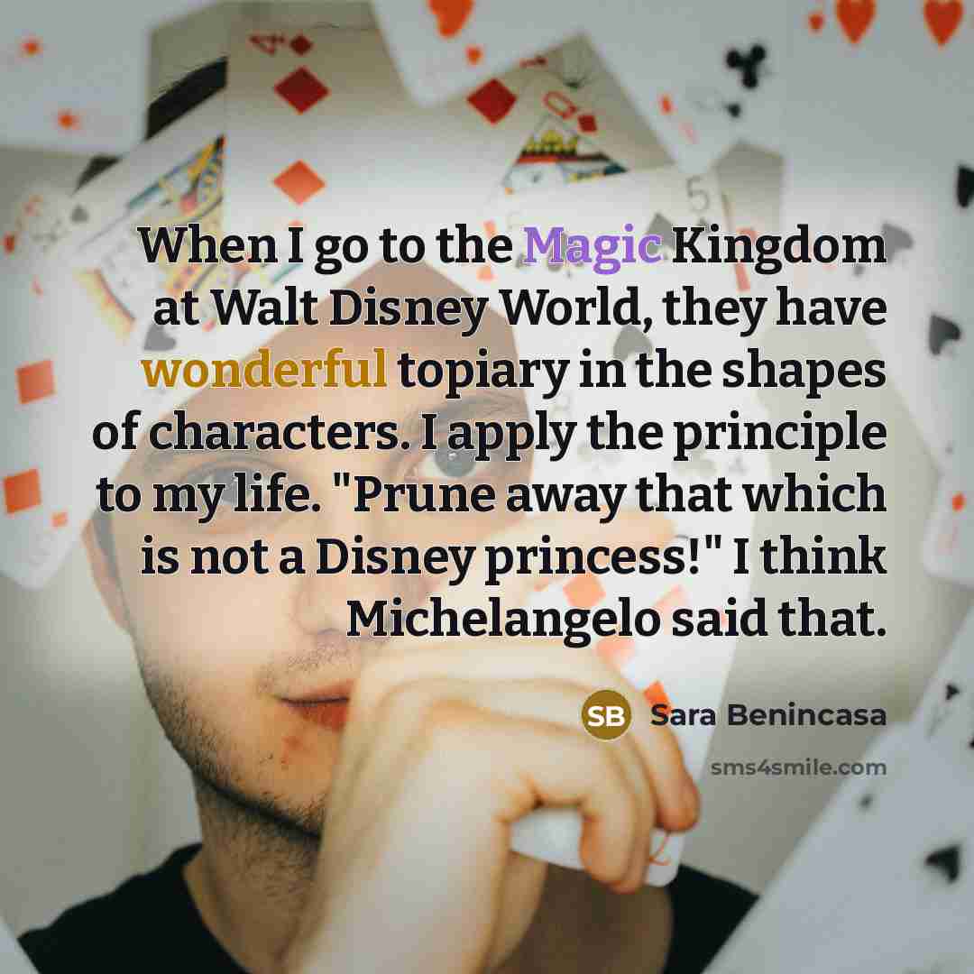“When I go to the Magic Kingdom at Walt Disney World, they have wonderful topiary in the shapes of characters. I apply the principle to my life. "Prune away that which is not a Disney princess!" I think Michelangelo said that.” quote by Sara Benincasa