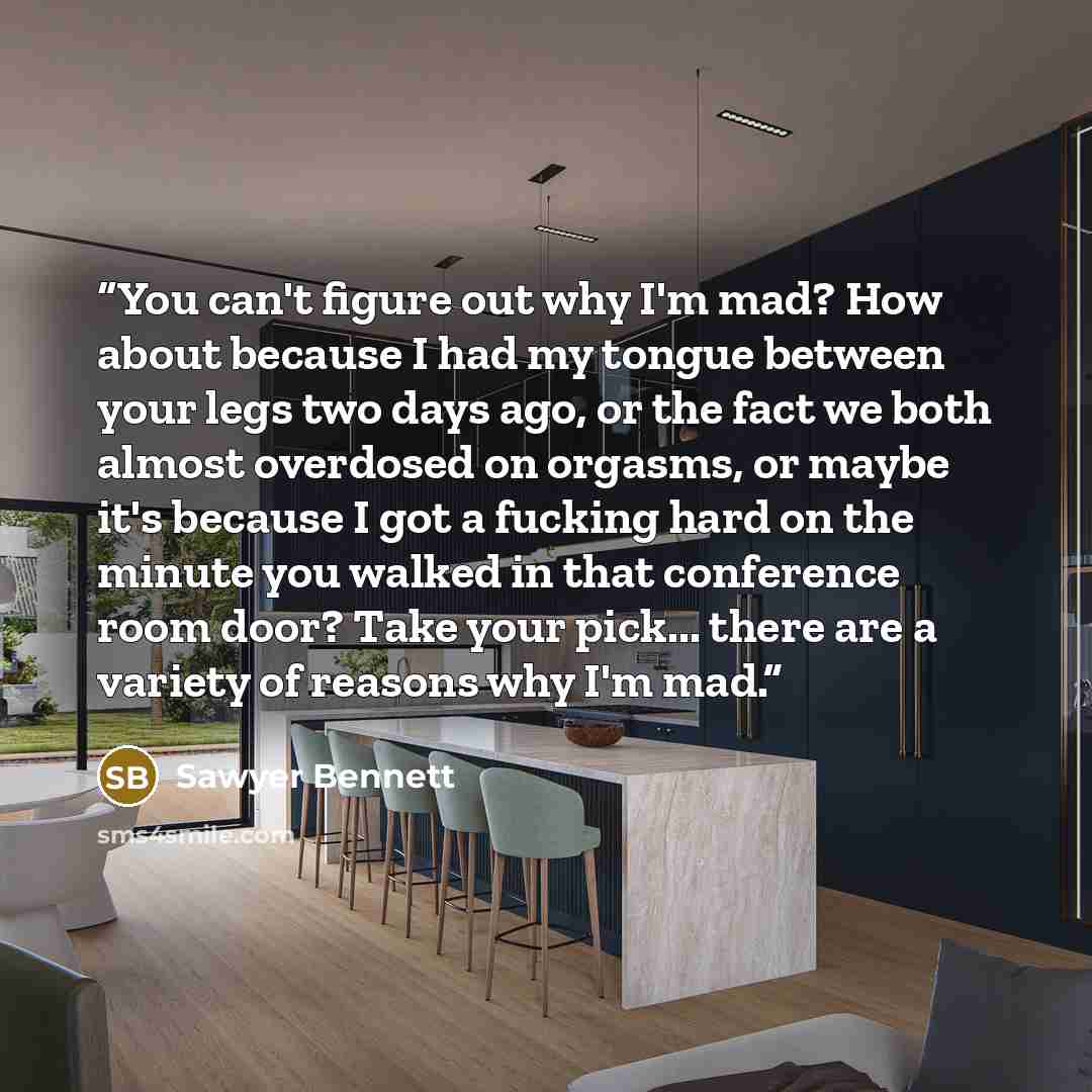 “You can't figure out why I'm mad? How about because I had my tongue between your legs two days ago, or the fact we both almost overdosed on orgasms, or maybe it's because I got a fucking hard on the minute you walked in that conference room door? Take your pick... there are a variety of reasons…” quote by Sawyer Bennett