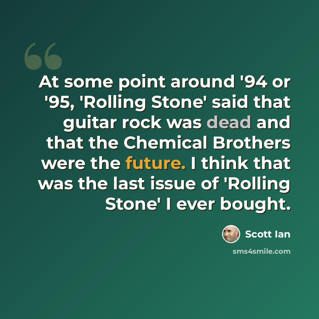 “At some point around '94 or '95, 'Rolling Stone' said that guitar rock was dead and that the Chemical Brothers were the future. I think that was the last issue of 'Rolling Stone' I ever bought.” quote by Scott Ian