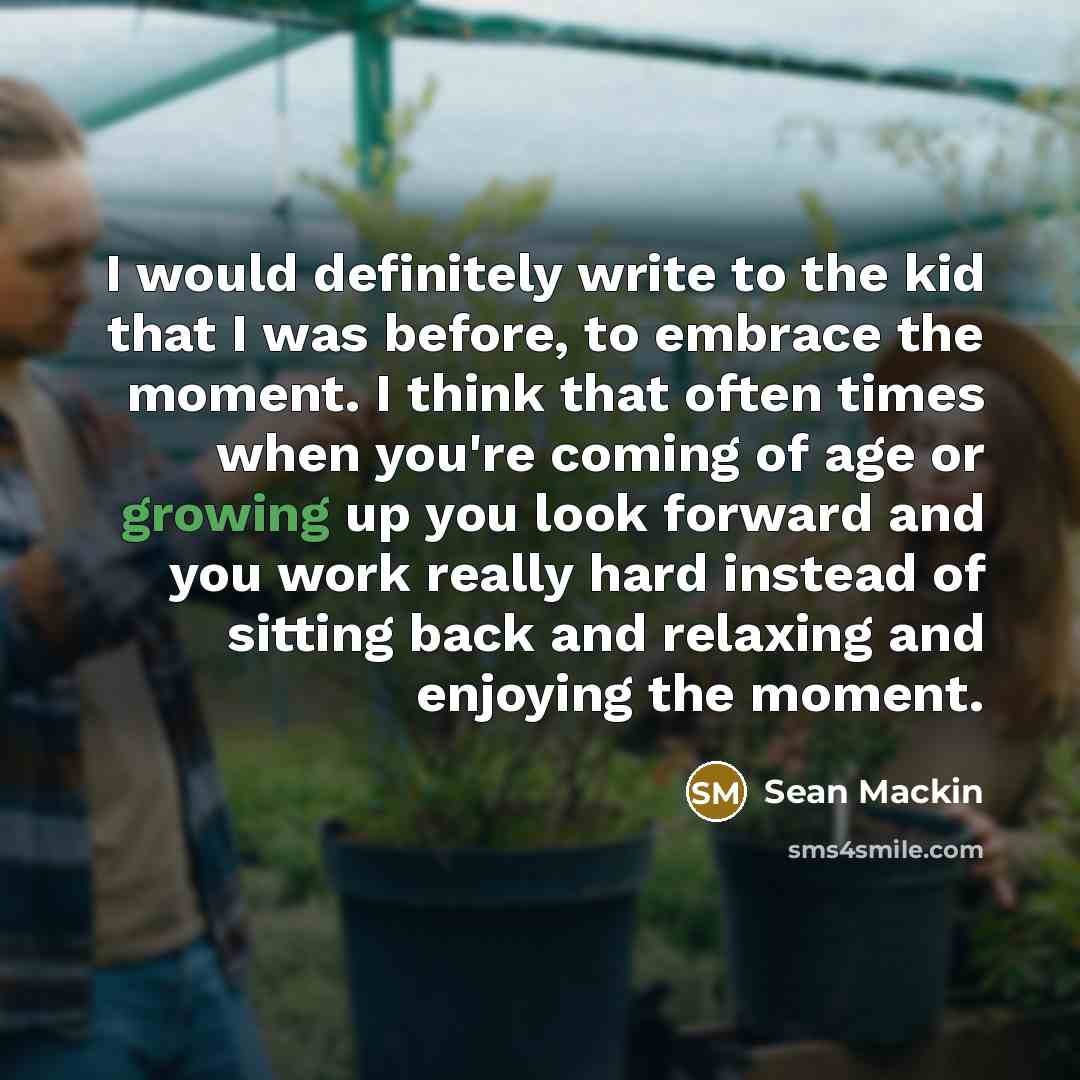 “I would definitely write to the kid that I was before, to embrace the moment. I think that often times when you're coming of age or growing up you look forward and you work really hard instead of sitting back and relaxing and enjoying the moment.” quote by Sean Mackin