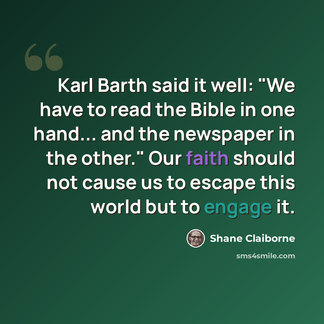 “Karl Barth said it well: "We have to read the Bible in one hand... and the newspaper in the other." Our faith should not cause us to escape this world but to engage it.” quote by Shane Claiborne