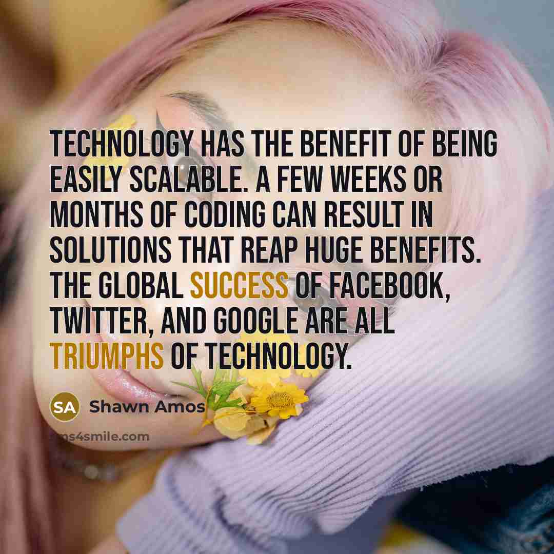 “Technology has the benefit of being easily scalable. A few weeks or months of coding can result in solutions that reap huge benefits. The global success of Facebook, Twitter, and Google are all triumphs of technology.” quote by Shawn Amos