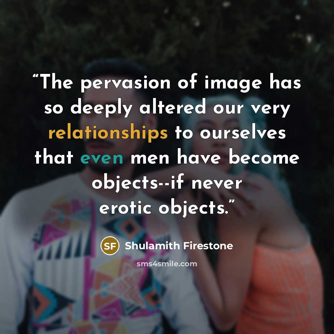 “The pervasion of image has so deeply altered our very relationships to ourselves that even men have become objects--if never erotic objects.” quote by Shulamith Firestone