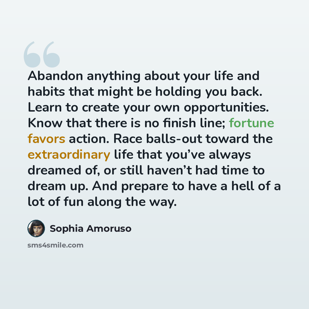 “Abandon anything about your life and habits that might be holding you back. Learn to create your own opportunities. Know that there is no finish line; fortune favors action. Race balls-out toward the extraordinary life that you’ve always dreamed of, or still haven’t had time to dream up. And…” quote by Sophia Amoruso