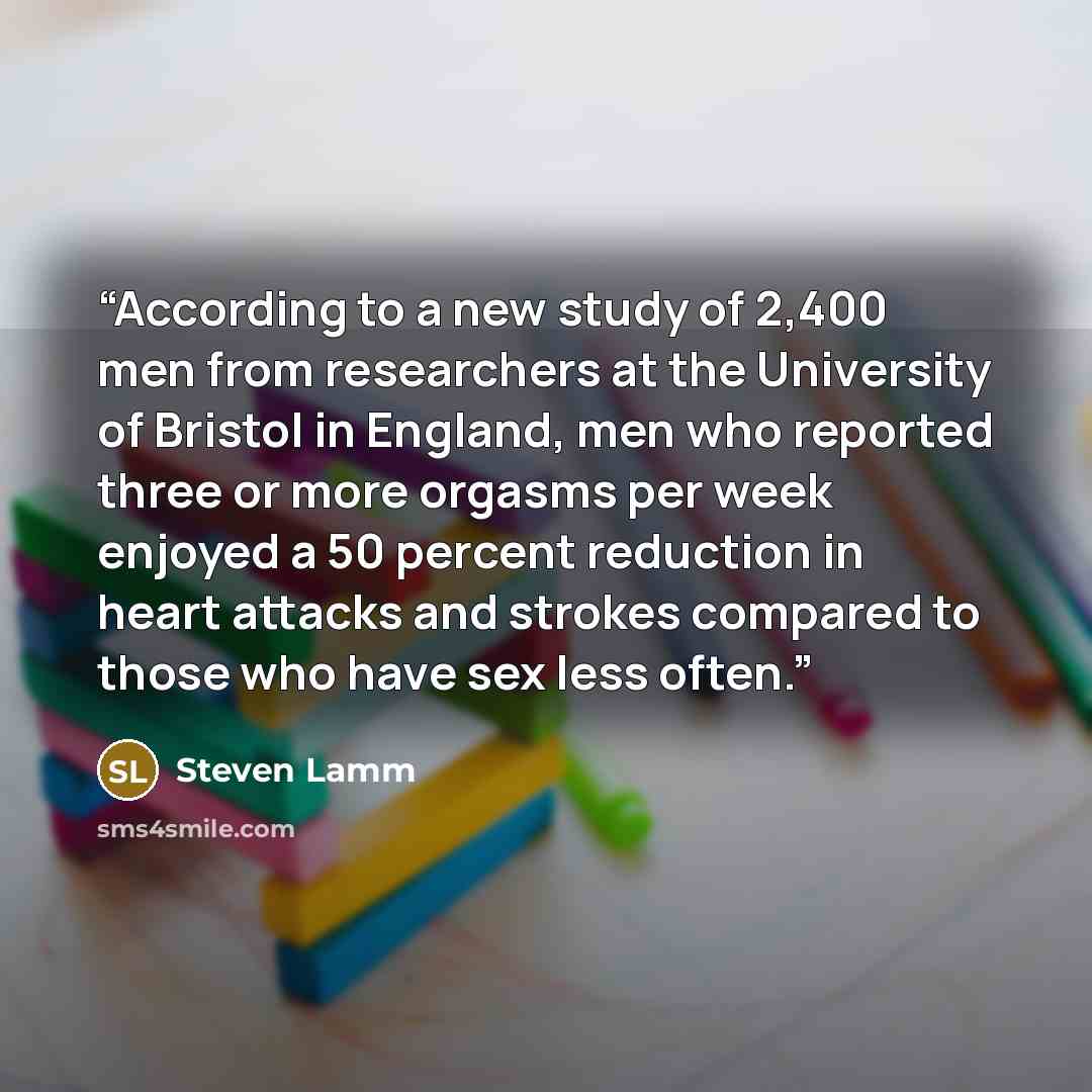 “According to a new study of 2,400 men from researchers at the University of Bristol in England, men who reported three or more orgasms per week enjoyed a 50 percent reduction in heart attacks and strokes compared to those who have sex less often.” quote by Steven Lamm