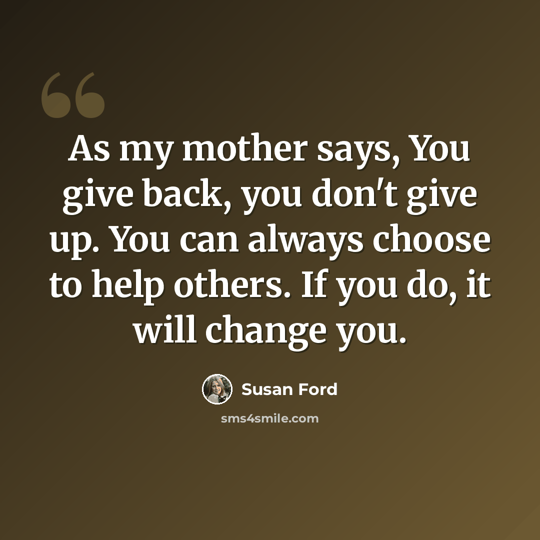 “As my mother says, You give back, you don't give up. You can always choose to help others. If you do, it will change you.” quote by Susan Ford