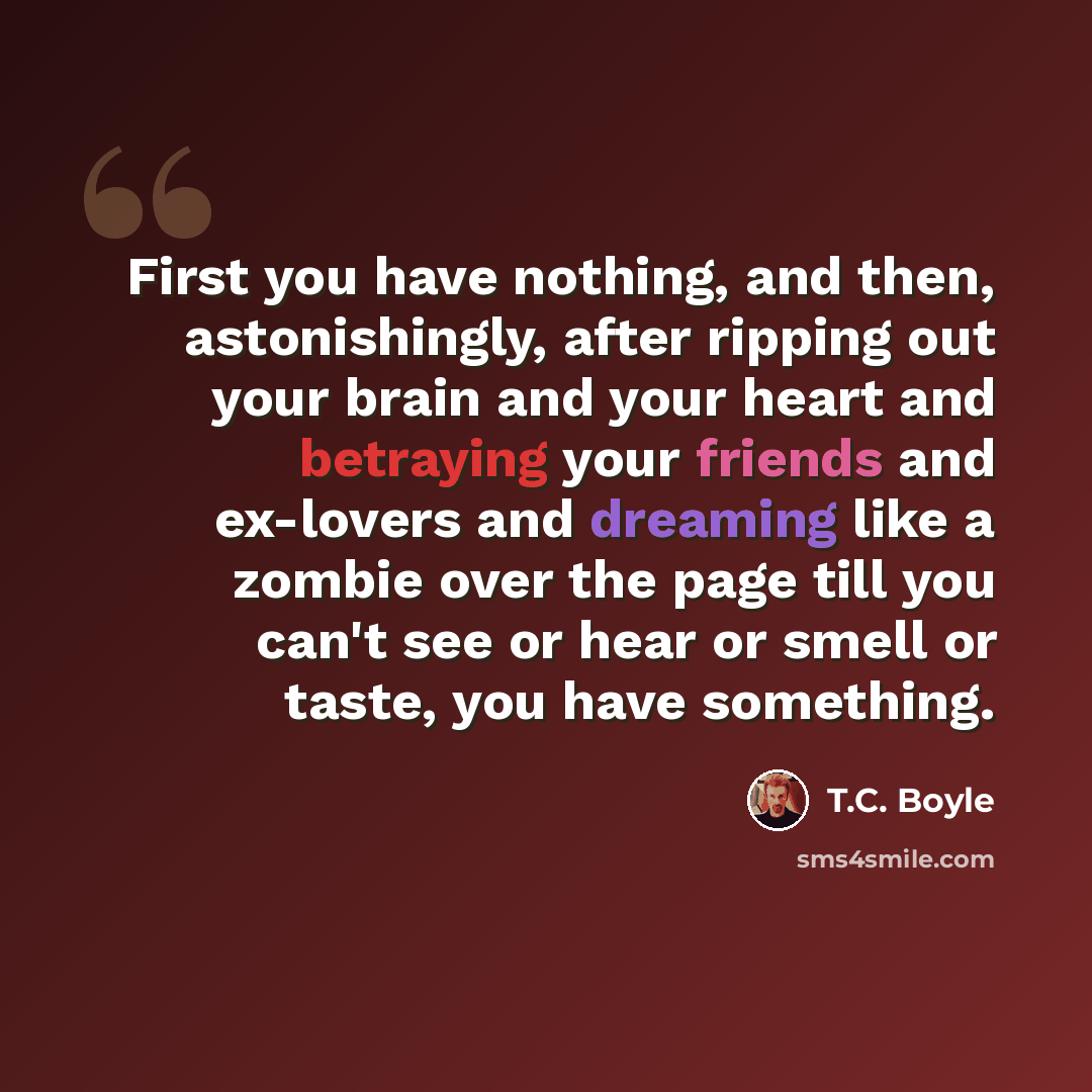 “First you have nothing, and then, astonishingly, after ripping out your brain and your heart and betraying your friends and ex-lovers and dreaming like a zombie over the page till you can't see or hear or smell or taste, you have something.” quote by T.C. Boyle
