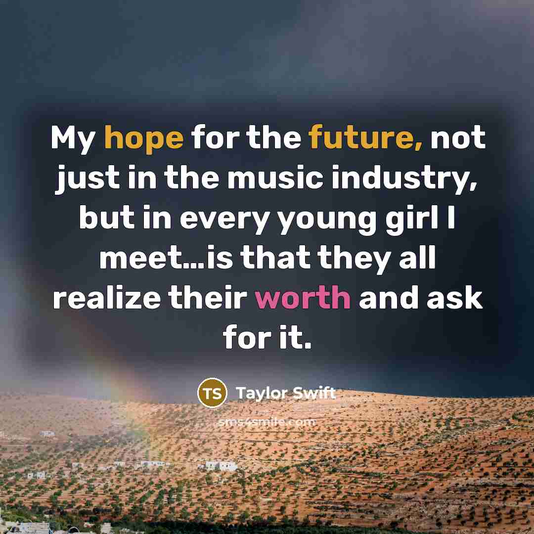 “My hope for the future, not just in the music industry, but in every young girl I meet…is that they all realize their worth and ask for it.” quote by Taylor Swift