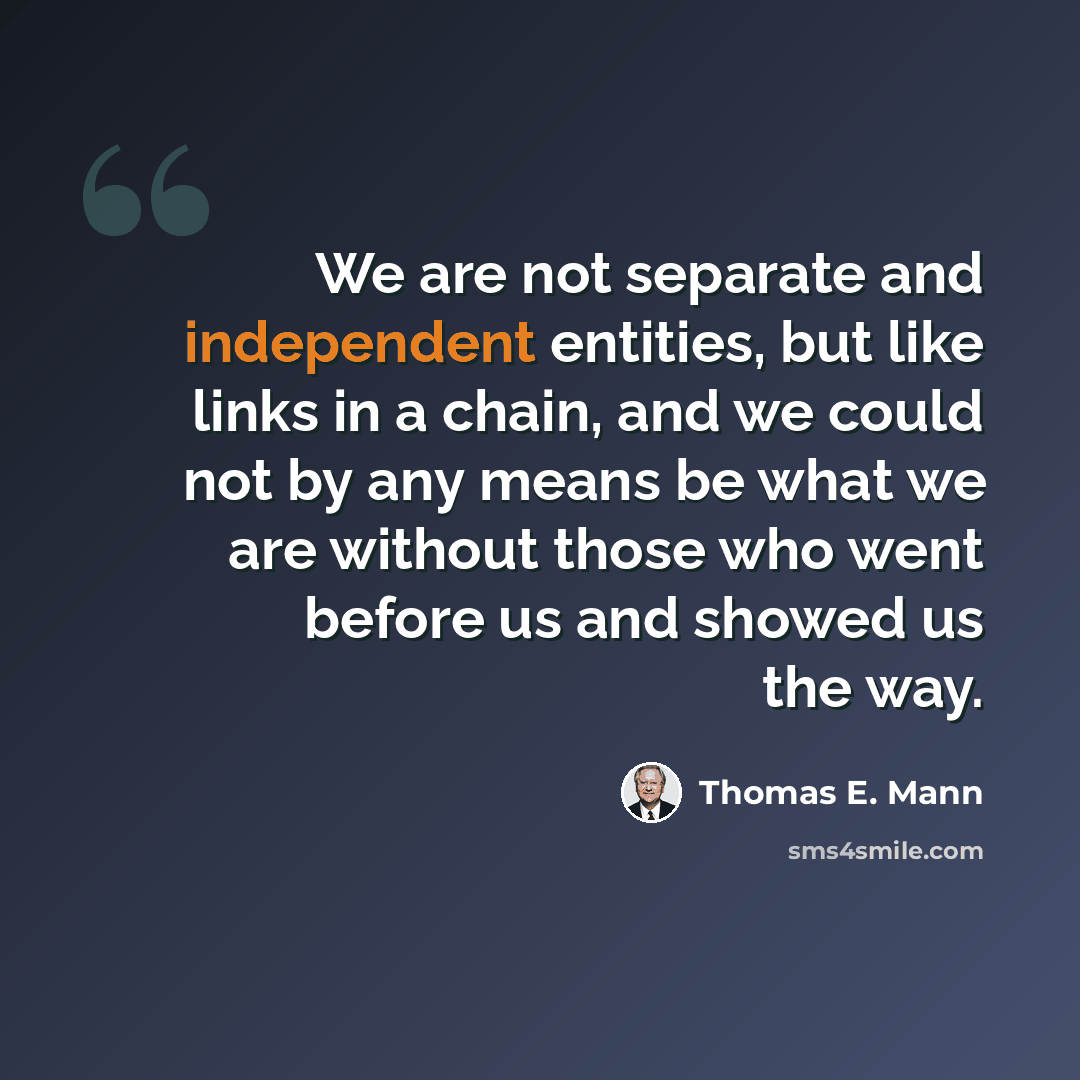 “We are not separate and independent entities, but like links in a chain, and we could not by any means be what we are without those who went before us and showed us the way.” quote by Thomas E. Mann
