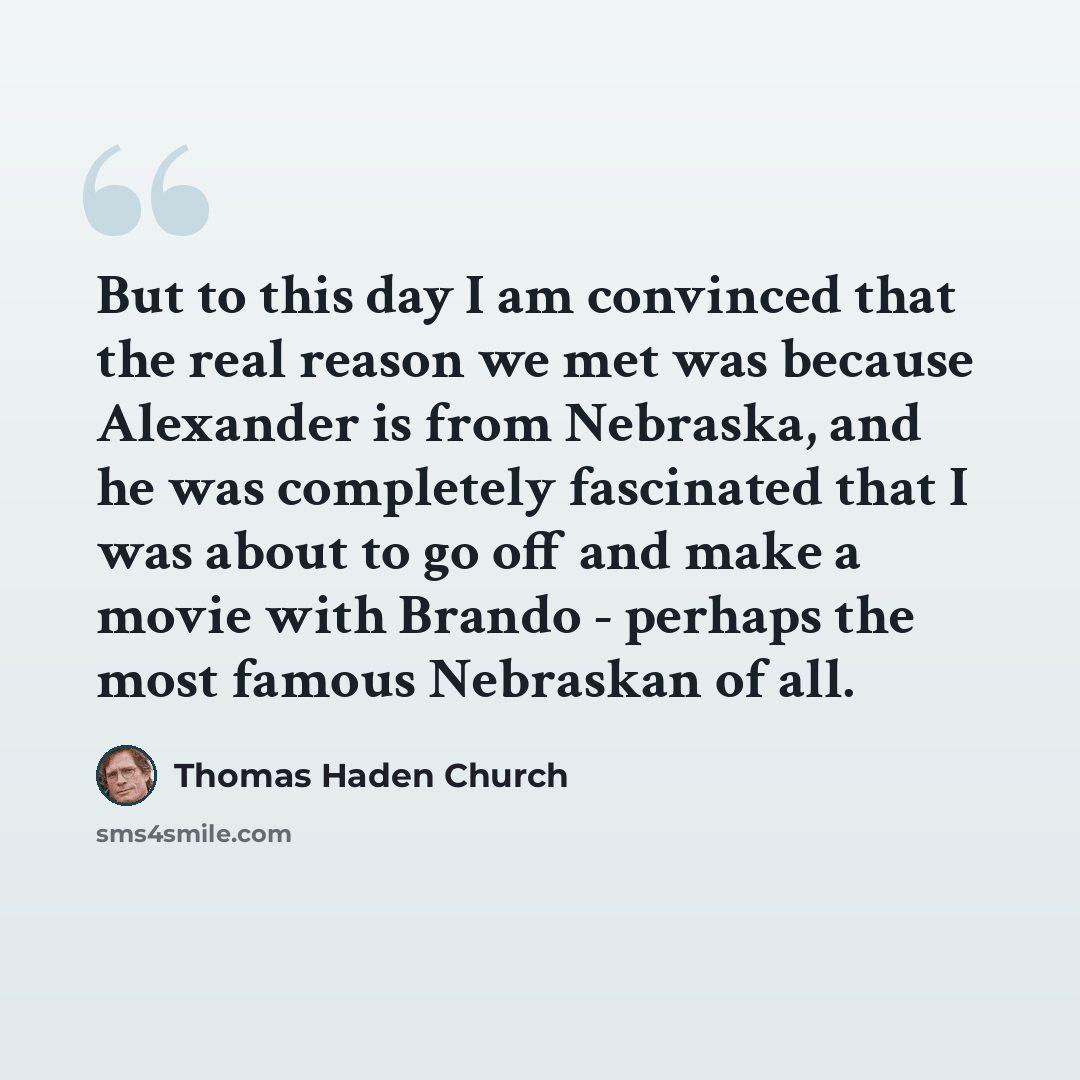 “But to this day I am convinced that the real reason we met was because Alexander is from Nebraska, and he was completely fascinated that I was about to go off and make a movie with Brando - perhaps the most famous Nebraskan of all.” quote by Thomas Haden Church