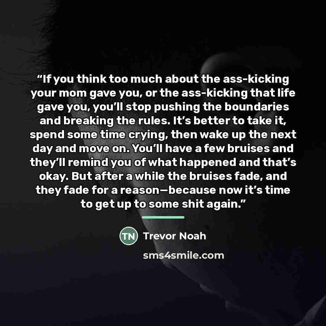 “If you think too much about the ass-kicking your mom gave you, or the ass-kicking that life gave you, you’ll stop pushing the boundaries and breaking the rules. It’s better to take it, spend some time crying, then wake up the next day and move on. You’ll have a few bruises and they’ll remind you…” quote by Trevor Noah