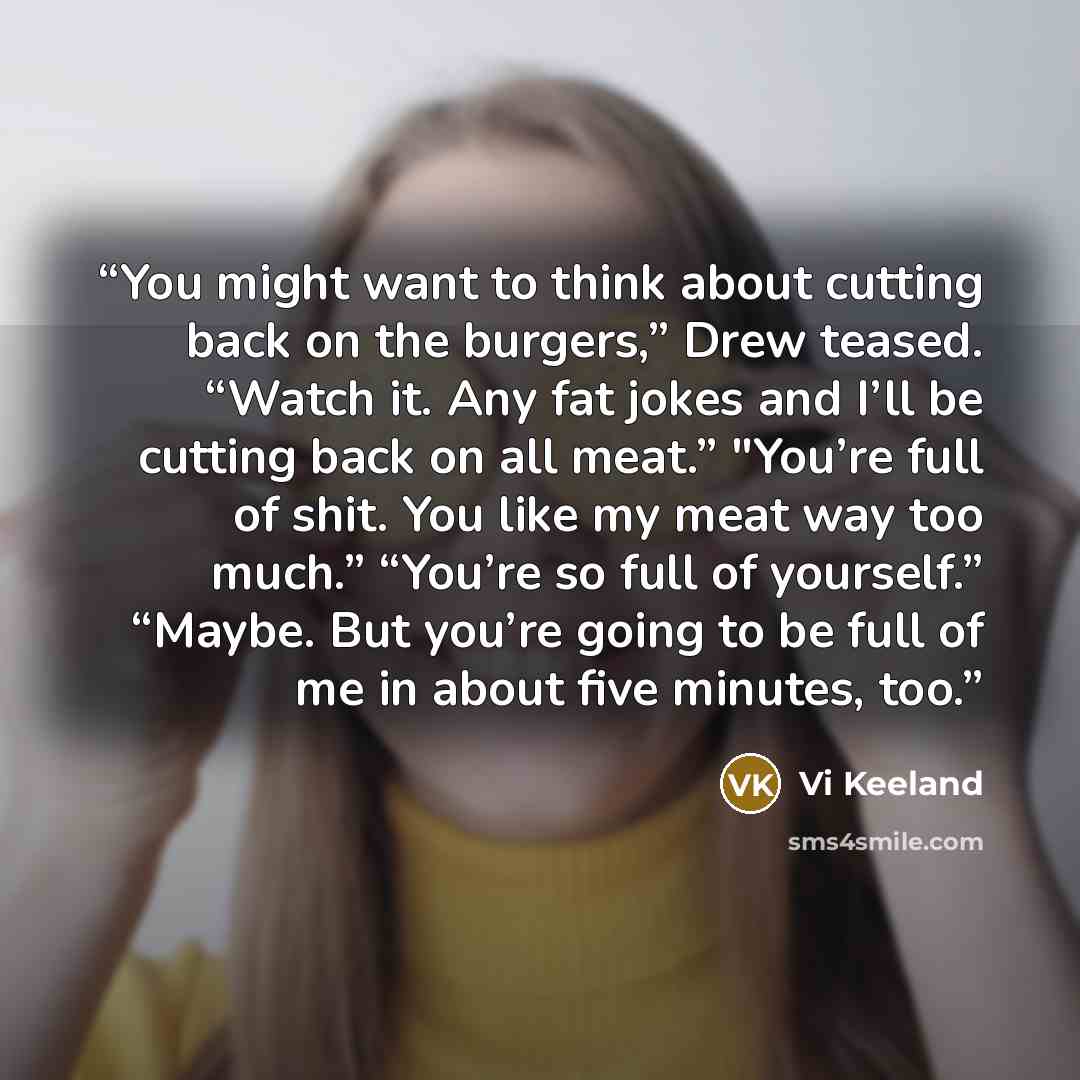 “You might want to think about cutting back on the burgers,” Drew teased. “Watch it. Any fat jokes and I’ll be cutting back on all meat.” "You’re full of shit. You like my meat way too much.” “You’re so full of yourself.” “Maybe. But you’re going to be full of me in about five minutes, too.” quote by Vi Keeland