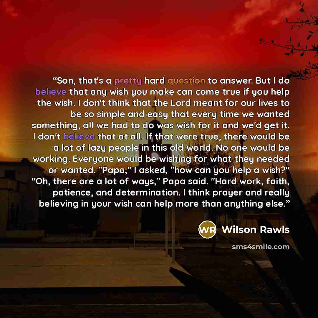 “Son, that's a pretty hard question to answer. But I do believe that any wish you make can come true if you help the wish. I don't think that the Lord meant for our lives to be so simple and easy that every time we wanted something, all we had to do was wish for it and we'd get it. I don't believe…” quote by Wilson Rawls